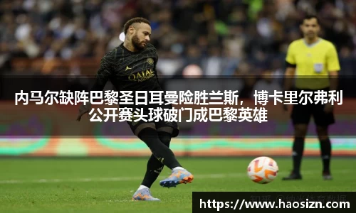 内马尔缺阵巴黎圣日耳曼险胜兰斯，博卡里尔弗利公开赛头球破门成巴黎英雄