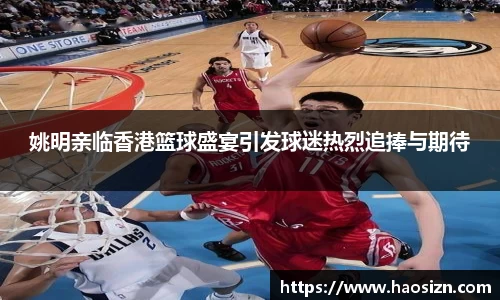 姚明亲临香港篮球盛宴引发球迷热烈追捧与期待