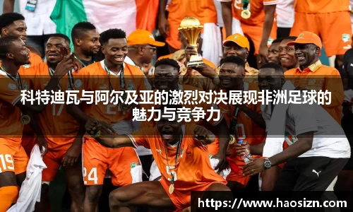 科特迪瓦与阿尔及亚的激烈对决展现非洲足球的魅力与竞争力