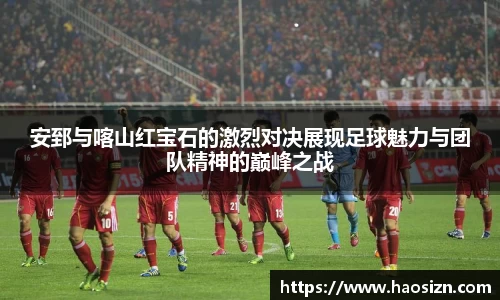 安郅与喀山红宝石的激烈对决展现足球魅力与团队精神的巅峰之战