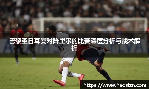 巴黎圣日耳曼对阵里尔的比赛深度分析与战术解析