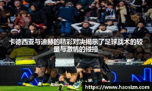 卡德西亚与迪赫的精彩对决揭示了足球战术的较量与激情的碰撞